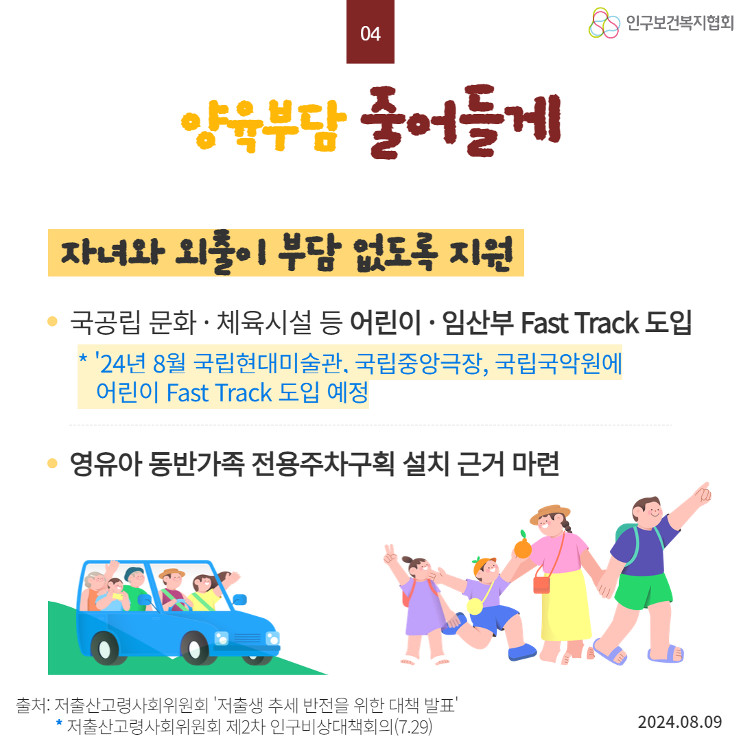  04 인구보건복지협회 양육부담 줄어들게 자녀와 외출이 부담 없도록 지원 국공립 문화·체육시설 등 어린이·임산부 Fast Track 도입  24년 8월 국립현대미술관 국립중앙극장 국립국악원에 어린이 Fast Track 도입 예정 영유아 동반가족 전용주차구획 설치 근거 마련 출처 저출산고령사회위원회 저출생 추세 반전을 위한 대책 발표 저출산고령사회위원회 제2차 인구비상대책회의7.29 2024.08.09