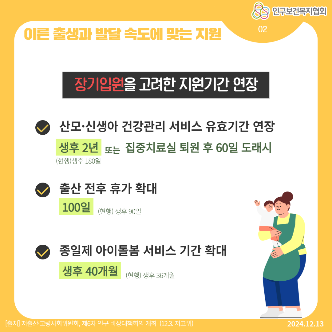  이른 출생과 발달 속도에 맞는 지원 89 인구보건복지협회 장기입원을 고려한 지원기간 연장 220 02 산모·신생아 건강관리 서비스 유효기간 연장 생후 2년 또는 집중치료실 퇴원 후 60일 도래시 현행생후 180일 ♥ 출산 전후 휴가 확대 100일 현행 생후 90일 ᄋ 종일제 아이돌봄 서비스 기간 확대 생후 40개월 현행 생후 36개월 출처 저출산·고령사회위원회 제6차 인구 비상대책회의 개최 12.3. 저고위 2024.12.13