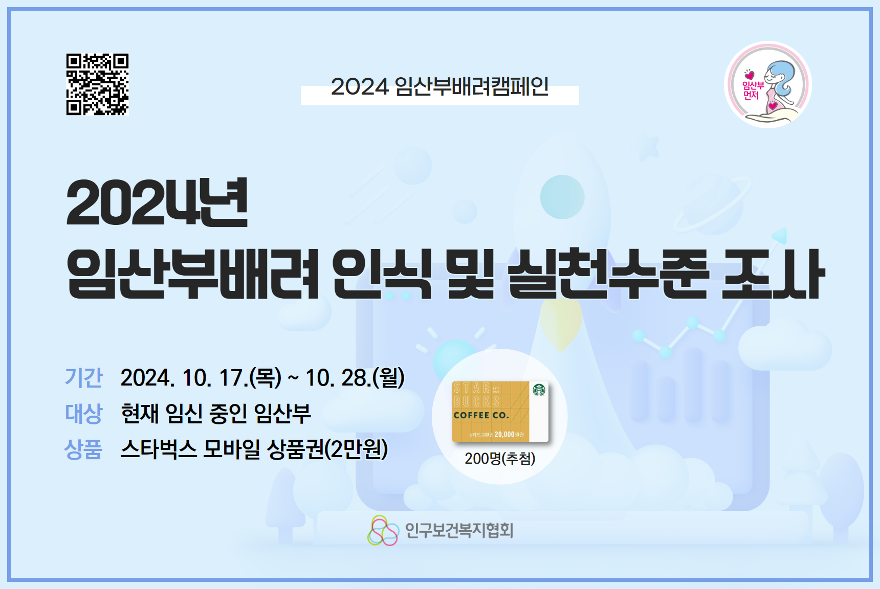 인구보건복지협회에서 2024년 임산부배려 인식 및 실천수준 설문조사를 실시합니다.     본 조사는 수요자 대상 조사를 통해 임산부배려의 실천수준을 재조명하고  임산부 배려 경험 등을 분석하여 향후 임산부배려 문화 조성을 위한 우선과제 발굴 및 사업의 기초자료로 활용하고자 하오니 많은 관심과 참여 부탁드립니다.    ■ 기간 2024. 10. 17.목  10. 28.월  ■ 대상 현재 임신 중인 임산부  ■ 상품 스타벅스 모바일 상품권2만원 200명추첨  ■ 참여링크클릭 httpsatt.nownsurvey.comattintror3ncedfbsqvb  ■ 문의 ​임신출산지원과 0226392863