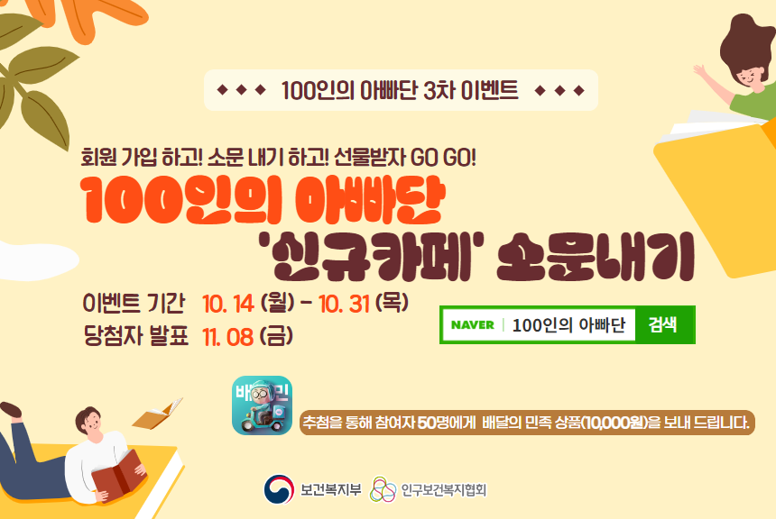 ■ 참여기간 2024. 10. 14.월  10. 31.목   ■ 참여대상 대한민국 국민 누구나  ■ 선정기준 추첨선정  ■ 주요내용 신규카페 회원가입 인증 및 “홍보게시물” 개인SNS 업로드 후 링크 제출네이버폼  ■ 참여방법   네이버폼  httpsnaver.meFw7Bkj3Z   홍보게시물 – 별첨파일이미지   참고  httpscafe.naver.com100papa4886     STEP 1  신규카페 회원가입 기존가입자 생략   STEP 2  제공 홍보게시물 개인 SNS 업로드  인스타그램 블로그 등   STEP 3  네이버폼 작성필수   ① 가입인증 캡쳐 제출  ② 업로드 게시물 링크 제출    ■ 당첨선물 배달의 민족 모바일 상품권1만원  50명  ■ 발표 2024. 11. 08.금 예정 100인의 아빠단 카페httpscafe.naver.com100papa  ■ 유의사항   해당 게시물은 전체 공개 필수 링크 게시물 확인 불가시 당첨불가    해시태그 포함 게시글 작성 권장100인의아빠단 보건복지부 인구보건복지협회   당첨상품모바일 교환권은 유효기간 연장 환불 재발송이 불가능합니다.   연락처 오입력으로 발송된 경우 재발송이 불가 모든 책임은 본인에게 있음을 확인합니다.